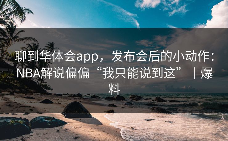 聊到华体会app，发布会后的小动作：NBA解说偏偏“我只能说到这”｜爆料