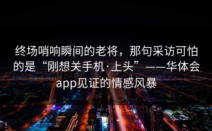 终场哨响瞬间的老将，那句采访可怕的是“刚想关手机·上头”——华体会app见证的情感风暴