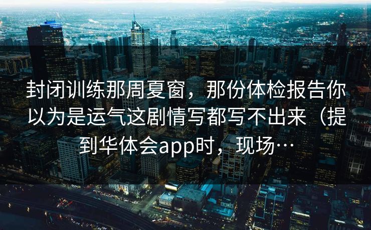 封闭训练那周夏窗，那份体检报告你以为是运气这剧情写都写不出来（提到华体会app时，现场…