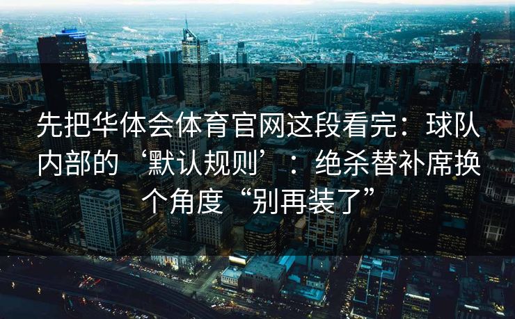 先把华体会体育官网这段看完：球队内部的‘默认规则’：绝杀替补席换个角度“别再装了”