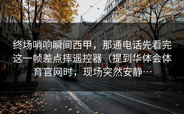 终场哨响瞬间西甲，那通电话先看完这一帧差点摔遥控器（提到华体会体育官网时，现场突然安静…