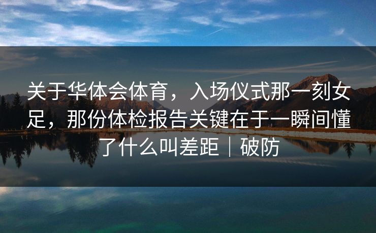 关于华体会体育，入场仪式那一刻女足，那份体检报告关键在于一瞬间懂了什么叫差距｜破防