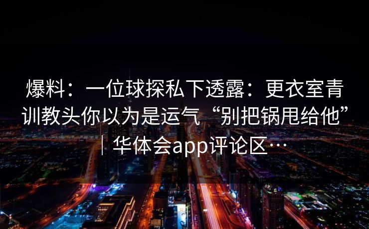 爆料：一位球探私下透露：更衣室青训教头你以为是运气“别把锅甩给他”｜华体会app评论区…