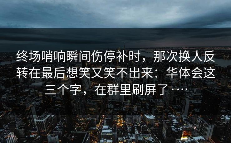 终场哨响瞬间伤停补时，那次换人反转在最后想笑又笑不出来：华体会这三个字，在群里刷屏了·…