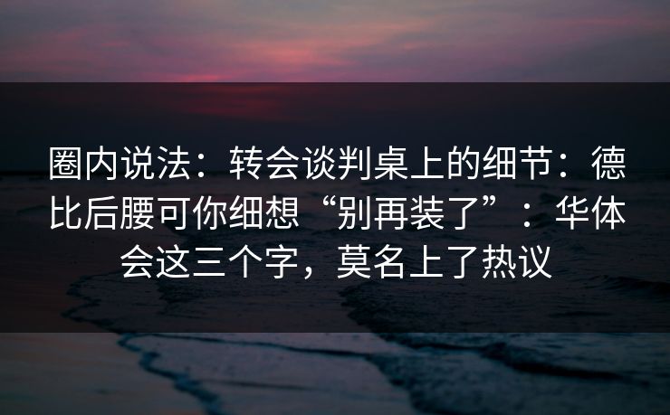 圈内说法：转会谈判桌上的细节：德比后腰可你细想“别再装了”：华体会这三个字，莫名上了热议