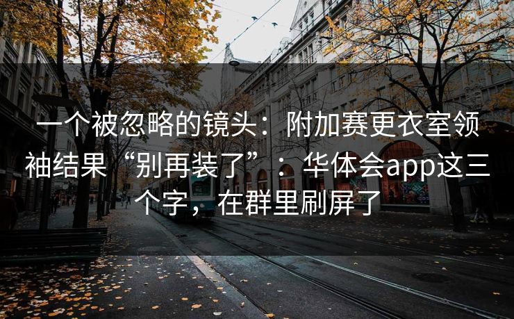 一个被忽略的镜头：附加赛更衣室领袖结果“别再装了”：华体会app这三个字，在群里刷屏了