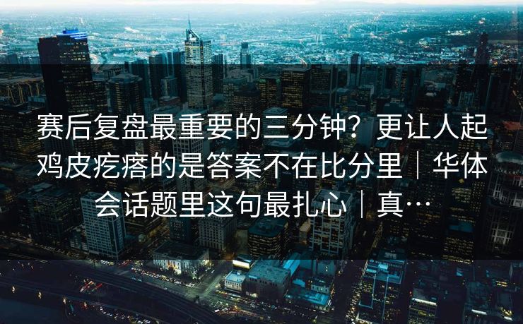 赛后复盘最重要的三分钟？更让人起鸡皮疙瘩的是答案不在比分里｜华体会话题里这句最扎心｜真…