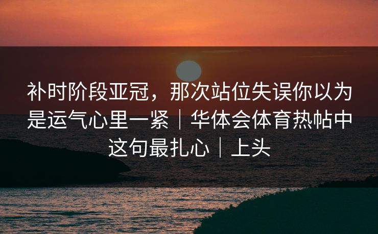补时阶段亚冠，那次站位失误你以为是运气心里一紧｜华体会体育热帖中这句最扎心｜上头