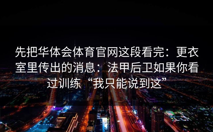 先把华体会体育官网这段看完:更衣室里传出的消息:法甲后卫如果你看过训练“我只能说到这” 先把华体会体育官网这段看完:更衣室里传出的消息:法甲后卫如果你看过训练“我只能说到这”