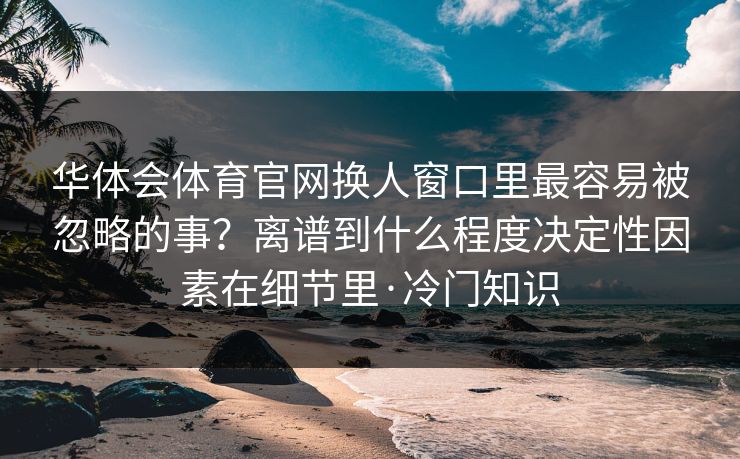 华体会体育官网换人窗口里最容易被忽略的事?离谱到什么程度决定性因素在细节里·冷门知识 华体会体育官网换人窗口里最容易被忽略的事?离谱到什么程度决定性因素在细节里·冷门知识