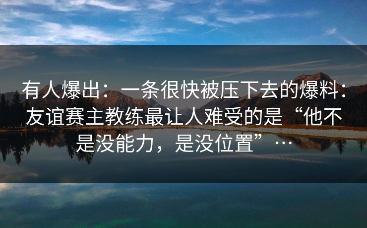 有人爆出：一条很快被压下去的爆料：友谊赛主教练最让人难受的是“他不是没能力，是没位置”…