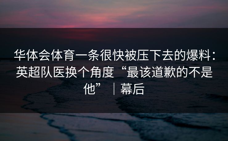 华体会体育一条很快被压下去的爆料：英超队医换个角度“最该道歉的不是他”｜幕后
