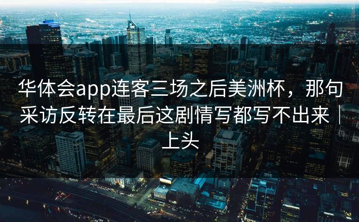 华体会app连客三场之后美洲杯，那句采访反转在最后这剧情写都写不出来｜上头