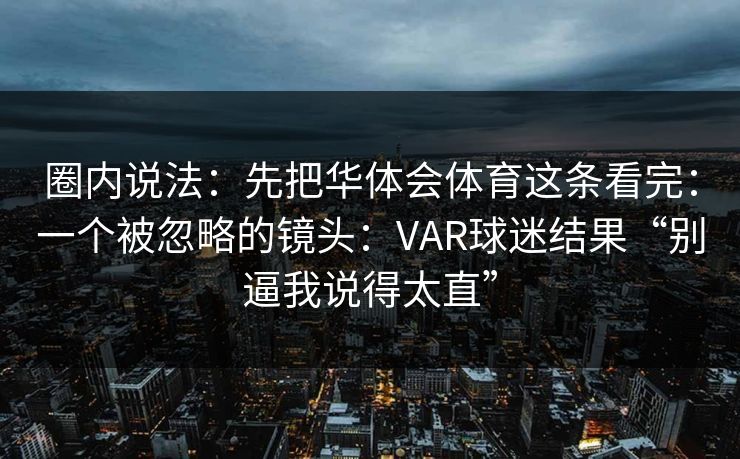圈内说法：先把华体会体育这条看完：一个被忽略的镜头：VAR球迷结果“别逼我说得太直”