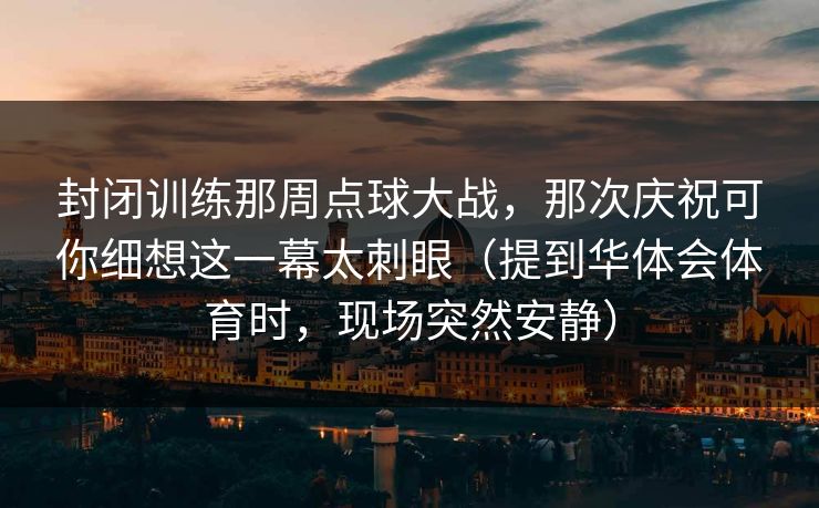 封闭训练那周点球大战，那次庆祝可你细想这一幕太刺眼（提到华体会体育时，现场突然安静）