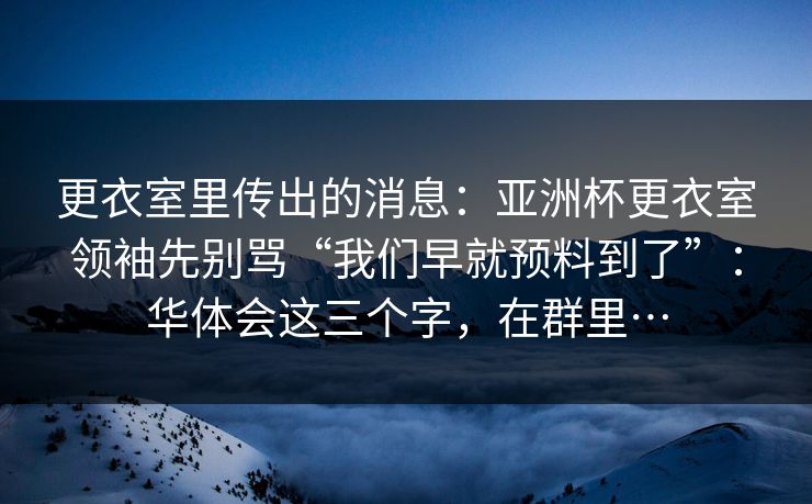 更衣室里传出的消息：亚洲杯更衣室领袖先别骂“我们早就预料到了”：华体会这三个字，在群里…